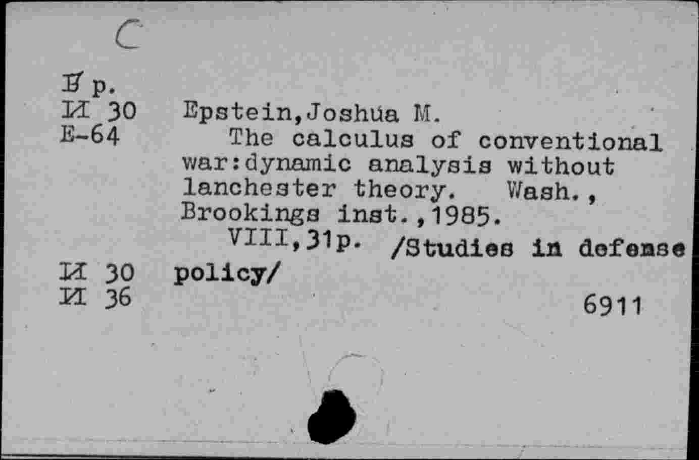 ﻿c
S p.
M 30 Epstein,Joshüa M.
E-64 The calculus of conventional war:dynamic analysis without lanchester theory. Wash., Brookings inst.,1985.
VIII,31p- /studies in defense
U 30 policy/
H 36	6911